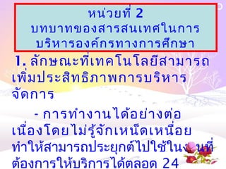 หน่ว ยที่ 2
   บทบาทของสารสȨทศในการ
    บริห ารองค์ก รทางการศึก ษา
1. ลัก ษณะที่เ ทคโนโลยีส ามารถ
เพิ่ม ประสิท ธิภ าพการบริห าร
จัด การ
     - การทำา งานได้อ ย่า งต่อ
เนื่อ งโดยไม่ร ู้จ ัก เหน็ด เหนื่อ ย
ทำาให้สามารถประยุกต์ไปใช้ในงานที่
ต้องการให้บริการได้ตลอด 24
 