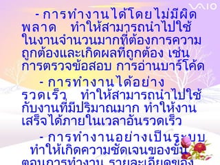 - การทำา งานได้โ ดยไม่ม ีผ ิด
พลาด ทำาให้สามารถนำาไปใช้
ในงานจำานวนมากที่ต้องการความ
ถูกต้องและเกิดผลที่ถกต้อง เช่น
                    ู
การตรวจข้อสอบ การอ่านบาร์โค้ด
    - การทำา งานได้อ ย่า ง
รวดเร็ว ทำาให้สามารถนำาไปใช้
กับงานที่มีปริมาณมาก ทำาให้งาน
เสร็จได้ภายในเวลาอันรวดเร็ว
    - การทำา งานอย่า งเป็น ระบบ
  ทำาให้เกิดความชัดเจนของขั้น
 
