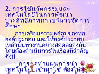 2. การใช้น วัต กรรมและ
เทคโนโลยีใ นการพัฒ นา
ประสิท ธิภ าพการบริห ารจัด การ
ศึก ษา
    การเตรียมความพร้อมของทุก
องค์ประกอบ และให้องค์ประกอบ
เหล่านั้นทำางานอย่างสอดคล้องกัน
โดยต้องดำาเนินการในเรื่องที่สำาคัญ
ดังนี้
    - การจัด ทำา แผนการนำา
เทคโนโลยีเ ข้า มาใช้ ต้องให้ผู้
 