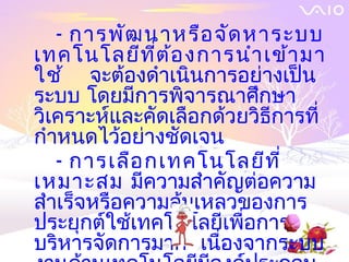 - การพัฒ นาหรือ จัด หาระบบ
เทคโนโลยีท ี่ต ้อ งการนำา เข้า มา
ใช้ จะต้องดำาเนินการอย่างเป็น
ระบบ โดยมีการพิจารณาศึกษา
วิเคราะห์และคัดเลือกด้วยวิธีการที่
กำาหนดไว้อย่างชัดเจน
   - การเลือ กเทคโนโลยีท ี่
เหมาะสม มีความสำาคัญต่อความ
สำาเร็จหรือความล้มเหลวของการ
ประยุกต์ใช้เทคโนโลยีเพื่อการ
บริหารจัดการมาก เนื่องจากระบบ
 