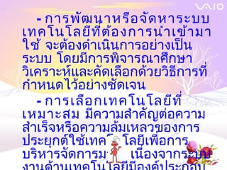 - การพัฒ นาหรือ จัด หาระบบ
เทคโนโลยีท ี่ต ้อ งการนำา เข้า มา
ใช้ จะต้องดำาเนินการอย่างเป็น
ระบบ โดยมีการพิจารณาศึกษา
วิเคราะห์และคัดเลือกด้วยวิธีการที่
กำาหนดไว้อย่างชัดเจน
   - การเลือ กเทคโนโลยีท ี่
เหมาะสม มีความสำาคัญต่อความ
สำาเร็จหรือความล้มเหลวของการ
ประยุกต์ใช้เทคโนโลยีเพื่อการ
บริหารจัดการมาก เนื่องจากระบบ
 
