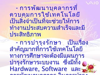 - การพัฒ นาบุค ลากรที่
ควบคุม การใช้เ ทคโนโลยี
เป็นสิ่งจำาเป็นที่จะช่วยให้การ
ทำางานประสบความสำาเร็จและมี
ประสิทธิภาพ
   - การบำา รุง รัก ษา เป็นเรื่อง
สำาคัญมากที่การใช้เทคโนโลยี
ทางการศึกษาจะต้องมีแผนการ
บำารุงรักษาระบบงาน ซึ่งมีทั้ง
Hardware, Software และ
 