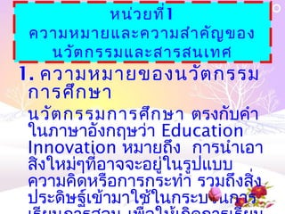 หน่ว ยที่1
 ความหมายและความสำา คัญ ของ
   นวัต กรรมและสารสȨทศ
1. ความหมายของนวัต กรรม
 การศึก ษา
 นวัต กรรมการศึก ษา ตรงกับคำา
 ในภาษาอังกฤษว่า Education
 Innovation หมายถึง การนำาเอา
 สิ่งใหม่ๆที่อาจจะอยู่ในรูปแบบ
 ความคิดหรือการกระทำา รวมถึงสิ่ง
 ประดิษฐ์เข้ามาใช้ในกระบวนการ
 