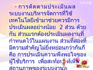 - การติด ตามประเมิน ผล
ระบบงานบริหารจัดการที่ใช้
เทคโนโลยีเข้ามาช่วยควรมีการ
ประเมินผลอย่างน้อย 2 ส่วน ด้วย
กัน ส่วนแรกต้องประเมินผลงานที่
กำาหนดไว้ในแผนงาน ส่วนที่สองที่
มีความสำาคัญไม่ยิ่งหย่อนกว่ากันก็
คือ การประเมินความพึงพอใจของ
ผู้ใช้บริการ เพื่อสะท้อนให้เห็น
 