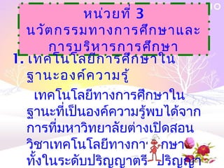 หน่ว ยที่ 3
   นวัต กรรมทางการศึก ษาและ
        การบริห ารการศึก ษา
1. เทคโนโลยีก ารศึก ษาใน
   ฐานะองค์ค วามรู้
     เทคโนโลยีทางการศึกษาใน
   ฐานะที่เป็นองค์ความรู้พบได้จาก
   การที่มหาวิทยาลัยต่างเปิดสอน
   วิชาเทคโนโลยีทางการศึกษา
   ทั้งในระดับปริญญาตรี ปริญญา
 