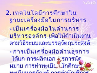 2. เทคโนโลยีก ารศึก ษาใน
 ฐานะเครื่อ งมือ ในการบริห าร
 - เป็น เครื่อ งมือ ในด้า นการ
 บริห ารองค์ก ร เพื่อให้ดำาเนินงาน
 ตามวิธีระบบและบรรลุวัตถุประสงค์
 - การเป็น เครื่อ งมือ ด้า นธุร การ
  ได้แก่ การผลิตเอกสารการนัด
 หมาย การทำาทะเบียนนักศึกษา
 