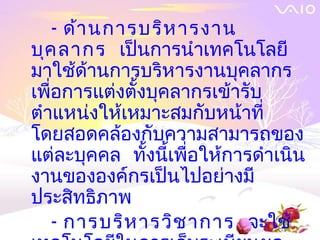 - ด้า นการบริห ารงาน
บุค ลากร เป็นการนำาเทคโนโลยี
มาใช้ด้านการบริหารงานบุคลากร
เพื่อการแต่งตั้งบุคลากรเข้ารับ
ตำาแหน่งให้เหมาะสมกับหน้าที่
โดยสอดคล้องกับความสามารถของ
แต่ละบุคคล ทั้งนี้เพื่อให้การดำาเนิน
งานขององค์กรเป็นไปอย่างมี
ประสิทธิภาพ
    - การบริห ารวิช าการ จะใช้
 