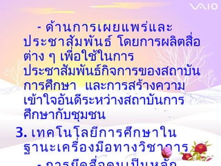 - ด้า นการเผยแพร่แ ละ
 ประชาสัม พัน ธ์โดยการผลิตสื่อ
 ต่าง ๆ เพื่อใช้ในการ
 ประชาสัมพันธ์กิจการของสถาบัน
 การศึกษา และการสร้างความ
 เข้าใจอันดีระหว่างสถาบันการ
 ศึกษากับชุมชน
3. เทคโนโลยีก ารศึก ษาใน
 ฐานะเครื่อ งมือ ทางวิช าการ
 