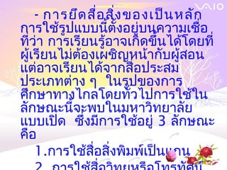 - การยึด สื่อ สิ่ง ของเป็น หลัก 
การใช้รูปแบบนี้ตั้งอยู่บนความเชื่อ
ที่ว่า การเรียนรู้อาจเกิดขึ้นได้โดยที่
ผู้เรียนไม่ต้องเผชิญหน้ากับผู้สอน
แต่อาจเรียนได้จากสื่อประสม
ประเภทต่าง ๆ ในรูปของการ
ศึกษาทางไกลโดยทั่วไปการใช้ใน
ลักษณะนี้จะพบในมหาวิทยาลัย
แบบเปิด ซึ่งมีการใช้อยู่ 3 ลักษณะ
คือ
    1.การใช้สื่อสิ่งพิมพ์เป็นแกน
 