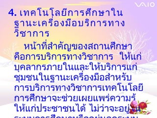 4. เทคโนโลยีก ารศึก ษาใน
 ฐานะเครื่อ งมือ บริก ารทาง
 วิช าการ
    หน้าที่สำาคัญของสถานศึกษา
 คือการบริการทางวิชาการ ให้แก่
 บุคลากรภายในและให้บริการแก่
 ชุมชนในฐานะเครื่องมือสำาหรับ
 การบริการทางวิชาการเทคโนโลยี
 การศึกษาจะช่วยเผยแพร่ความรู้
 ให้แก่ประชาชนได้ ไม่ว่าจะอยู่ใน
 