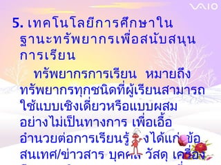 5. เทคโนโลยีก ารศึก ษาใน
 ฐานะทรัพ ยากรเพื่อ สนับ สนุน
 การเรีย น
    ทรัพยากรการเรียน หมายถึง
 ทรัพยากรทุกชนิดที่ผู้เรียนสามารถ
 ใช้แบบเชิงเดี่ยวหรือแบบผสม
 อย่างไม่เป็นทางการ เพื่อเอื้อ
 อำานวยต่อการเรียนรู้ ซึ่งได้แก่ ข้อ
 สนเทศ/ข่าวสาร บุคคล วัสดุ เครื่อง
 