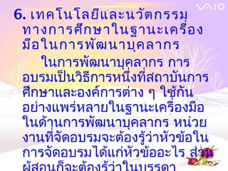 6. เทคโนโลยีแ ละนวัต กรรม
 ทางการศึก ษาในฐานะเครื่อ ง
 มือ ในการพัฒ นาบุค ลากร
     ในการพัฒนาบุคลากร การ
 อบรมเป็นวิธีการหนึงที่สถาบันการ
                   ่
 ศึกษาและองค์การต่าง ๆ ใช้กัน
 อย่างแพร่หลายในฐานะเครื่องมือ
 ในด้านการพัฒนาบุคลากร หน่วย
 งานที่จัดอบรมจะต้องรู้ว่าหัวข้อใน
 การจัดอบรมได้แก่หัวข้ออะไร ส่วน
 