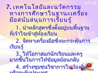 7. เทคโนโลยีแ ละนวัต กรรม
 ทางการศึก ษาในฐานะเครื่อ ง
 มือ สนับ สนุน การเรีย นรู้
     1. นำาหลักสูตรซึ่งตังอยู่บนพืนฐาน
                         ้        ้
 ทีเร้าใจเข้าสูห้องเรียน
   ่           ่
     2. จัดหาเครื่องมือซึ่งจะกระตุนการ
                                    ้
 เรียนรู้
     3. ให้โอกาสแก่นกเรียนและครู
                       ั
 มากขึ้นในการให้ข้อมูลย้อนกลับ
     4. สร้างชุมชนวิชาการในท้องถิน    ่
 