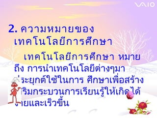 2. ความหมายของ
 เทคโนโลยีก ารศึก ษา
    เทคโนโลยีก ารศึก ษา หมาย
 ถึง การนำาเทคโนโลยีต่างๆมา
 ประยุกต์ใช้ในการ ศึกษาเพื่อสร้าง
 เสริมกระบวนการเรียนรู้ให้เกิดได้
 ง่ายและเร็วขึ้น
 