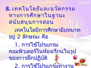 8. เทคโนโลยีแ ละนวัต กรรม
 ทางการศึก ษาในฐานะ
 สนับ สนุน การสอน
    เทคโนโลยีการศึกษามีบทบาท
 อยู่ 2 ลักษณะ คือ
    1. การใช้โปรแกรม
 คอมพิวเตอร์ในห้องเรียนในรูป
 ของการฝึกปฏิบัติ
    2. การใช้โปรแกรมทำางาน
 