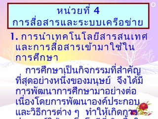 หน่ว ยที่ 4
การสื่อ สารและระบบเครือ ข่า ย
1. การนำา เทคโนโลยีส ารสนเทศ
 และการสื่อ สารเข้า มาใช้ใ น
 การศึก ษา
     การศึกษาเป็นกิจกรรมที่สำาคัญ
 ที่สุดอย่างหนึ่งของมนุษย์ จึงได้มี
 การพัฒนาการศึกษามาอย่างต่อ
 เนื่องโดยการพัฒนาองค์ประกอบ
 และวิธีการต่าง ๆ ทำาให้เกิดการ
 