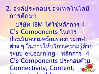 2. องค์ป ระกอบของเทคโนโลยี
 การศึก ษา
    บริษัท IBM ได้ใช้หลักการ 4
 C’s Components ในการ
 ประเมินความพร้อมของประเทศ
 ต่าง ๆ ในการให้บริการความรู้ด้วย
 ระบบ e-Learning หลักการ 4
 C’s Components ประกอบด้วย
 Connectivity, Content,
 