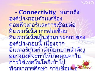 - Connectivity หมายถึง
องค์ประกอบด้านเครื่อง
คอมพิวเตอร์และการเชื่อมต่อ
อินเทอร์เน็ต การต่อเชื่อม
อินเทอร์เน็ตเป็นส่วนประกอบของ
องค์ประกอบนี้ เนื่องจาก
อินเทอร์เน็ตกำาลังมีบทบาทสำาคัญ
อย่างยิ่งที่จะทำาให้เกิดคุณค่าใน
การใช้เทคโนโลยีเข้าไป
พัฒนาการศึกษา การเชื่อมต่อ
 