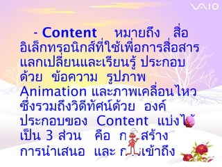 - Content หมายถึง สื่อ
อิเล็กทรอนิกส์ที่ใช้เพื่อการสื่อสาร
แลกเปลี่ยนและเรียนรู้ ประกอบ
ด้วย ข้อความ รูปภาพ
Animation และภาพเคลื่อนไหว
ซึ่งรวมถึงวิดีทัศน์ด้วย องค์
ประกอบของ Content แบ่งได้
เป็น 3 ส่วน คือ การสร้าง
การนำาเสนอ และ การเข้าถึง
 