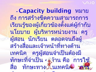 - Capacity       building หมาย
ถึง การสร้างขีดความสามารถการ
เรียนรู้ของผู้เกียวข้องตั้งแต่ผู้กำากับ
                 ่
นโยบาย ผู้บริหารหน่วยงาน ครู
ผู้สอน นักเรียน ตลอดจนถึงผู้
สร้างสื่อและเจ้าหน้าที่ทางด้าน
เทคนิค ครูผู้สอนจำาเป็นต้องมี
ทักษะที่จำาเป็น 4 ด้าน คือ การใช้
สื่อ ทักษะทางด้านเทคนิค การ
 