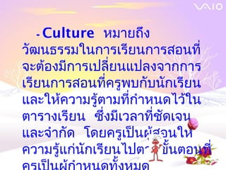 - Culture    หมายถึง
วัฒนธรรมในการเรียนการสอนที่
จะต้องมีการเปลี่ยนแปลงจากการ
เรียนการสอนที่ครูพบกับนักเรียน
และให้ความรู้ตามที่กำาหนดไว้ใน
ตารางเรียน ซึ่งมีเวลาที่ชัดเจน
และจำากัด โดยครูเป็นผู้สอนให้
ความรู้แก่นักเรียนไปตามขั้นตอนที่
 