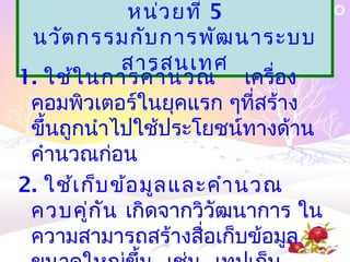 หน่ว ยที่ 5
 นวัต กรรมกับ การพัฒ นาระบบ
             สารสȨทศ
1. ใช้ใ นการคำา นวณ เครื่อง
 คอมพิวเตอร์ในยุคแรก ๆที่สร้าง
 ขึ้นถูกนำาไปใช้ประโยชน์ทางด้าน
 คำานวณก่อน
2. ใช้เ ก็บ ข้อ มูล และคำา นวณ
 ควบคู่ก ัน เกิดจากวิวัฒนาการ ใน
 ความสามารถสร้างสื่อเก็บข้อมูล
 