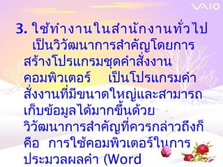 3. ใช้ท ำา งานในสำา นัก งานทั่ว ไป
    เป็นวิวัฒนาการสำาคัญโดยการ
 สร้างโปรแกรมชุดคำาสั่งงาน
 คอมพิวเตอร์ เป็นโปรแกรมคำา
 สั่งงานที่มีขนาดใหญ่และสามารถ
 เก็บข้อมูลได้มากขึ้นด้วย
 วิวัฒนาการสำาคัญที่ควรกล่าวถึงก็
 คือ การใช้คอมพิวเตอร์ในการ
 ประมวลผลคำา (Word
 