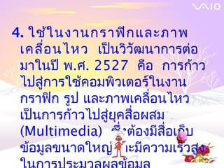 4. ใช้ใ นงานกราฟิก และภาพ
 เคลื่อ นไหว เป็นวิวัฒนาการต่อ
 มาในปี พ.ศ. 2527 คือ การก้าว
 ไปสู่การใช้คอมพิวเตอร์ในงาน
 กราฟิก รูป และภาพเคลื่อนไหว
 เป็นการก้าวไปสู่ยุคสื่อผสม
 (Multimedia) ซึ่งต้องมีสื่อเก็บ
 ข้อมูลขนาดใหญ่และมีความเร็วสูง
 