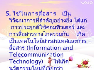 5. ใช้ใ นการสื่อ สาร เป็น
 วิวัฒนาการที่สำาคัญอย่างยิ่ง ได้แก่
  การประยุกต์ใช้คอมพิวเตอร์ และ
 การสื่อสารทางไกลร่วมกัน เกิด
 เป็นเทคโนโลยีสารสȨทศและการ
 สื่อสาร (Information and
 Telecommunication
 Technology) ทำาให้เกิด
 