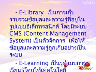 - E-Library เป็นการเก็บ
รวบรวมข้อมูลและความรู้ที่อยู่ใน
รูปแบบอิเล็กทรอนิกส์ โดยมีระบบ
CMS (Content Management
System) เป็นตัวจัดการ เพื่อให้
ข้อมูลและความรู้ถูกเก็บอย่างเป็น
ระบบ
   - E-Learning เป็นรูปแบบการ
 