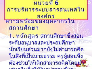 หน่ว ยที่ 6
การบริห ารระบบสารสȨทศใน
               องค์ก ร
ความพร้อ มของบุค ลากรใน
 สถานศึก ษา
 1. หลัก สูต ร สถานศึกษาซึ่งสอน
 ระดับอนุบาลและประถมศึกษา
 นักเรียนส่วนมากยังไม่สามารถคิด
 ในสิ่งที่เป็นนามธรรม ครูผู้สอนจึง
 ต้องช่วยให้เด็กสามารถคิดโดยนำา
 