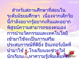 สำาหรับสถานศึกษาที่สอนใน
ระดับมัธยมศึกษา เนื่องจากเด็กวัย
นีกำาลังอยากรู้อยากเห็นและอยาก
  ้
พิสูจน์ความสามารถของตนเอง
การนำาȨัตกรรมและเทคโนโลยี
เข้ามาใช้จะเป็นการเสริม
ประสบการณ์ที่ดียิ่ง อินเทอร์เน็ตที่
นำามาใช้ในโรงเรียนจะช่วยให้
นักเรียนค้นหาความรู้เพิ่มเติมทั้งที่
 