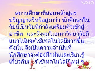 สถานศึกษาที่สอนหลักสูตร
ปริญญาตรีหรือสูงกว่า นักศึกษาใน
วัยนี้เป็นวัยที่กำาลังเตรียมตัวเข้าสู่
อาชีพ และสังคมในมหาวิทยาลัยมี
แนวโน้มจะใช้เทคโนโลยีมากขึ้น
ดังนั้น จึงเป็นความจำาเป็นที่
นักศึกษาจะต้องฝึกฝนและเรียนรู้
เกียวกับการใช้เทคโนโลยีใหม่ ๆ
   ่
 