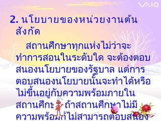 2. นโยบายของหน่ว ยงานต้น
 สัง กัด
    สถานศึกษาทุกแห่งไม่ว่าจะ
 ทำาการสอนในระดับใด จะต้องตอบ
 สนองนโยบายของรัฐบาล แต่การ
 ตอบสนองนโยบายนั้นจะทำาได้หรือ
 ไม่ขึ้นอยู่กับความพร้อมภายใน
 สถานศึกษา ถ้าสถานศึกษาไม่มี
 ความพร้อมก็ไม่สามารถตอบสนอง
 