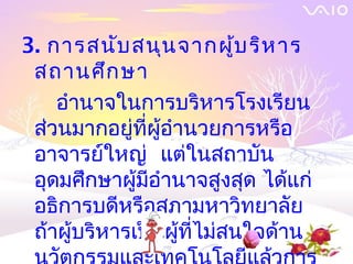 3. การสนับ สนุน จากผู้บ ริห าร
 สถานศึก ษา
    อำานาจในการบริหารโรงเรียน
 ส่วนมากอยู่ที่ผู้อำานวยการหรือ
 อาจารย์ใหญ่ แต่ในสถาบัน
 อุดมศึกษาผู้มีอำานาจสูงสุด ได้แก่
 อธิการบดีหรือสภามหาวิทยาลัย
 ถ้าผู้บริหารเป็นผู้ที่ไม่สนใจด้าน
 