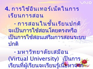 4. การใช้อ ิน เทอร์เ น็ต ในการ
 เรีย นการสอน
    - การสอนในชั้น เรีย นปกติ
 จะเป็นการใช้สอนโดยตรงหรือ
 เป็นการใช้สอนเสริมการสอนระบบ
 ปกติ
    - มหาวิท ยาลัย เสมือ น
 (Virtual University) เป็นการ
 เรียนที่ผู้เรียนจะเรียนรู้เนื้อหาจาก
 