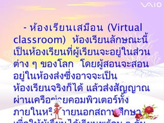 - ห้อ งเรีย นเสมือ น (Virtual
classroom) ห้องเรียนลักษณะนี้
เป็นห้องเรียนที่ผู้เรียนจะอยู่ในส่วน
ต่าง ๆ ของโลก โดยผู้สอนจะสอน
อยู่ในห้องส่งซึ่งอาจจะเป็น
ห้องเรียนจริงก็ได้ แล้วส่งสัญญาณ
ผ่านเครือข่ายคอมพิวเตอร์ทั้ง
ภายในหรือภายนอกสถานศึกษา
 