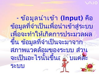 - ข้อ มูล นำา เข้า (Input) คือ
ข้อมูลที่จำาเป็นเพื่อนำาเข้าสู่ระบบ
เพื่อจะทำาให้เกิดการประมวลผล
ขึน ข้อมูลที่จำาเป็นจะมาจาก
  ้
สภาพแวดล้อมของระบบ ส่วน
จะเป็นอะไรนั้นขึ้นอยู่กบแต่ละ
                          ั
ระบบ
 