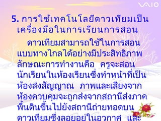 5. การใช้เ ทคโนโลยีด าวเทีย มเป็น
 เครื่อ งมือ ในการเรีย นการสอน
     ดาวเทียมสามารถใช้ในการสอน
 แบบทางไกลได้อย่างมีประสิทธิภาพ
 ลักษณะการทำางานคือ ครูจะสอน
 นักเรียนในห้องเรียนซึ่งทำาหน้าทีเป็น
                                 ่
 ห้องส่งสัญญาณ ภาพและเสียงจาก
 ห้องควบคุมจะถูกส่งจากสถานีสงภาค
                               ่
 พืนดินขึ้นไปยังสถานีถายทอดบน
   ้                   ่
 ดาวเทียมซึ่งลอยอยู่ในอวกาศ และ
 