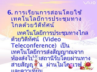 6. การเรีย นการสอนโดยใช้
 เทคโนโลยีก ารประชุม ทาง
 ไกลด้ว ยวิด ีท ัศ น์
    เทคโนโลยีการประชุมทางไกล
 ด้วยวิดีทัศน์ (Video
 Teleconference) เป็น
 เทคโนโลยีการส่งสัญญาณจาก
 ห้องส่งไปยังสถานีรับโดยผ่านทาง
 สายสัญญาณ ผ่านไมโครเวฟ
 