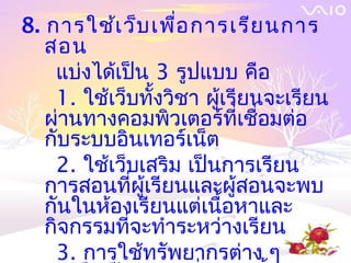 8. การใช้เ ว็บ เพื่อ การเรีย นการ
   สอน
    แบ่งได้เป็น 3 รูปแบบ คือ
    1. ใช้เว็บทั้งวิชา ผู้เรียนจะเรียน
   ผ่านทางคอมพิวเตอร์ที่เชื่อมต่อ
   กับระบบอินเทอร์เน็ต
    2. ใช้เว็บเสริม เป็นการเรียน
   การสอนที่ผู้เรียนและผู้สอนจะพบ
   กันในห้องเรียนแต่เนื้อหาและ
   กิจกรรมที่จะทำาระหว่างเรียน
    3. การใช้ทรัพยากรต่าง ๆ
 