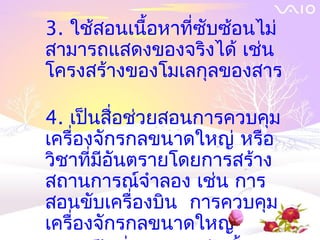 3. ใช้สอนเนื้อหาที่ซับซ้อนไม่
สามารถแสดงของจริงได้ เช่น
โครงสร้างของโมเลกุลของสาร

4. เป็นสื่อช่วยสอนการควบคุม
เครื่องจักรกลขนาดใหญ่ หรือ
วิชาที่มอันตรายโดยการสร้าง
        ี
สถานการณ์จำาลอง เช่น การ
สอนขับเครื่องบิน การควบคุม
เครื่องจักรกลขนาดใหญ่
 