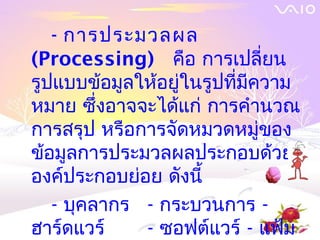 - การประมวลผล
(Processing) คือ การเปลี่ยน
รูปแบบข้อมูลให้อยู่ในรูปที่มีความ
หมาย ซึ่งอาจจะได้แก่ การคำานวณ
การสรุป หรือการจัดหมวดหมูของ  ่
ข้อมูลการประมวลผลประกอบด้วย
องค์ประกอบย่อย ดังนี้
   - บุคลากร - กระบวนการ -
ฮาร์ดแวร์    - ซอฟต์แวร์ - แฟ้ม
 