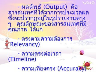 - ผลลัพ ธ์ (Output) คือ
สารสȨทศที่ได้จากการประมวลผล
ซึงจะปรากฏอยู่ในรูปรายงานต่าง
  ่
ๆ คุณลักษณะของสารสȨทศที่มี
คุณภาพ ได้แก่
   - ตรงตามความต้องการ
(Relevancy)
   - ความตรงต่อเวลา
(Timeline)
   - ความเที่ยงตรง (Accuracy)
 