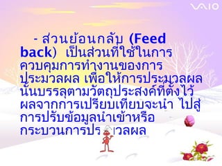 - ส่ว นย้อ นกลับ (Feed
back) เป็นส่วนที่ใช้ในการ
ควบคุมการทำางานของการ
ประมวลผล เพื่อให้การประมวลผล
นันบรรลุตามวัตถุประสงค์ที่ตั้งไว้
  ้
ผลจากการเปรียบเทียบจะนำา ไปสู่
การปรับข้อมูลนำาเข้าหรือ
กระบวนการประมวลผล
 