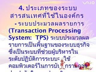 4. ประเภทของระบบ
สารสȨทศที่ใ ช้ใ นองค์ก ร
    - ระบบประมวลผลรายการ
(Transaction Processing
System: TPS) ระบบประมวลผล
รายการเป็นพื้นฐานของระบบธุรกิจ
ซึ่งเป็นระบบที่ช่วยผู้บริหารใน
ระดับปฏิบัติการระบบจะใช้
คอมพิวเตอร์ในการบันทึกรายการ
 