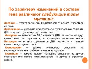 По характеру изменений в составе
   гена различают следующие типы
              мутаций:
Делеции — утрата сегмента ДНК размером от одного нуклеотида
до гена.
Дупликации — удвоение или повторное дублирование сегмента
ДНК от одного нуклеотида до целых генов.
 Инверсии — поворот на 180° сегмента ДНК размером от двух
нуклеотидов до фрагмента, включающего несколько генов.
Инсерции — вставка фрагментов ДНК размером от одного
нуклеотида до целого гена.
 Трансверсии     —     замена   пуринового   основания   на
пиримидиновое или наоборот в одном из кодонов.
 Транзиции — замена одного пуринового основания на другое
пуриновое или одного пиримидинового на другое в структуре
кодона.
 
