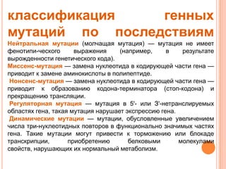 классификация    генных
мутаций по последствиям
Нейтральная мутации (молчащая мутация) — мутация не имеет
фенотипи-ческого      выражения     (например,     в    результате
вырожденности генетического кода).
Миссенс-мутация — замена нуклеотида в кодирующей части гена —
приводит к замене аминокислоты в полипептиде.
 Нонсенс-мутация — замена нуклеотида в кодирующей части гена —
приводит к образованию кодона-терминатора (стоп-кодона) и
прекращению трансляции.
 Регуляторная мутация — мутация в 5'- или З'-нетранслируемых
областях гена, такая мутация нарушает экспрессию гена.
 Динамические мутации — мутации, обусловленные увеличением
числа три-нуклеотидных повторов в функционально значимых частях
гена. Такие мутации могут привести к торможению или блокаде
транскрипции,       приобретению       белковыми       молекулами
свойств, нарушающих их нормальный метаболизм.
 