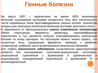 Генные болезни
На август 2001 г. перечислено не менее 4200 моногенных
болезней, вызываемых мутациями конкретного гена. Для значительного
числа поражѐнных генов идентифицированы разные аллели, количество
которых для некоторых моногенных болезней достигает десятков и сотен.
В зависимости от функционального класса изменѐнного полипептида
(белки   структурные,    ферменты,    рецепторы,    трансмембранные
переносчики и т.д.) делаются попытки классифицировать моногенные
болезни по этому критерию. На настоящий момент можно сказать, что
мутантные гены, кодирующие ферменты, приводят к развитию
энзимопатий, наиболее часто встречающихся моногенных болезней.
Для любого моногенного заболевания существенной характеристикой
является тип наследования: аутосомно-доминантный, аутосомно-
рецессивный,    сцепленный с      хромосомой   X    (доминантный      и
рецессивный), голандрический (сцепленный с хромосомой Y) и
митохондриальный.
 
