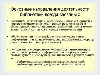 Основные направления деятельности
     библиотеки всегда связаны с
• созданием, накоплением, обработкой , систематизацией и
  предоставлением информационных ресурсов на базе
  современных информационных технологий, программно-
  технического комплекса и средств коммуникации

• обслуживанием читателей, осуществляющих поиск
  информации, заказ, получение, анализ, обработку, возраще
  нием в фонд (в некоторых случаях)

• деятельностью сотрудников библиотеки, выполняющих
  операции по работе с информационными ресурсами в
  рамках пункта 1, обслуживание читателей в рамках пункта
  2,
      Библиотекарь оказывается посредником между
      информационными ресурсами и пользователями
 